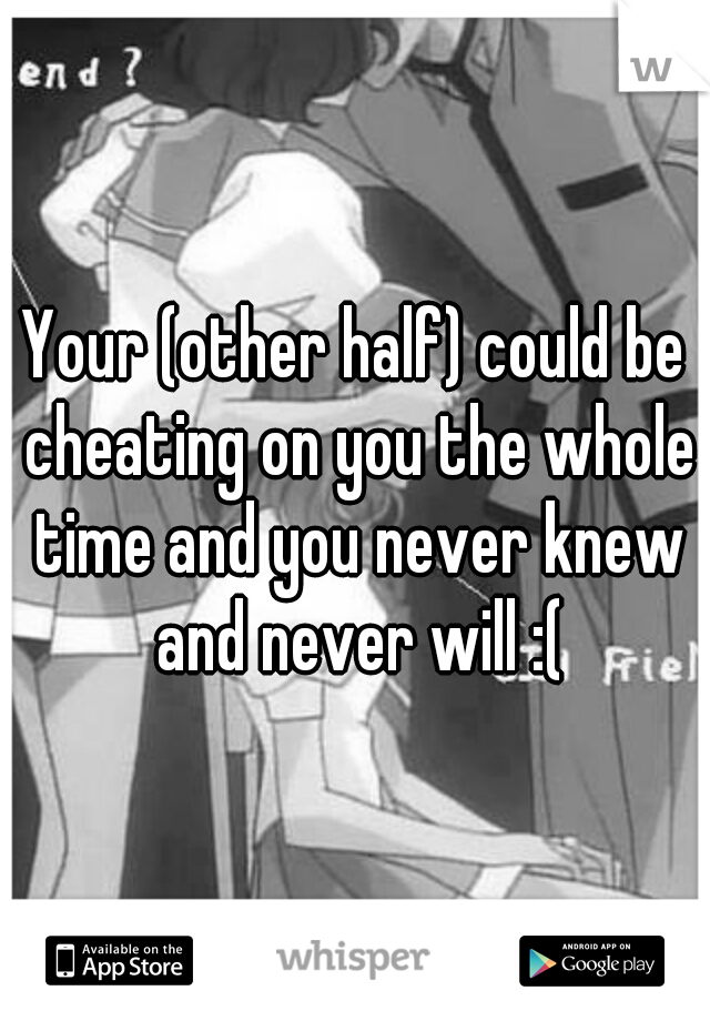 Your (other half) could be cheating on you the whole time and you never knew and never will :(