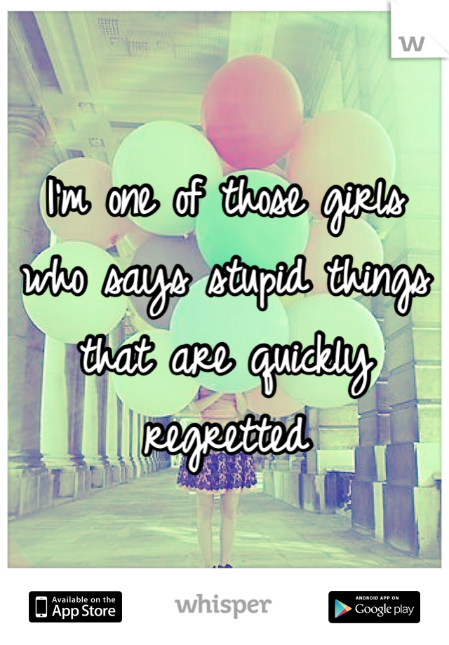 I'm one of those girls who says stupid things that are quickly regretted