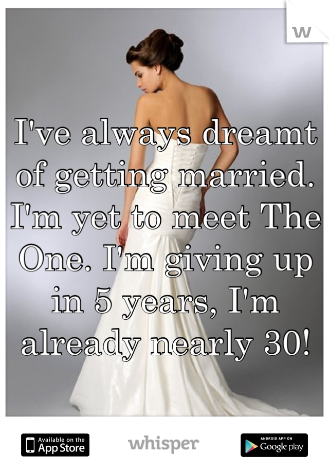 I've always dreamt of getting married. I'm yet to meet The One. I'm giving up in 5 years, I'm already nearly 30!