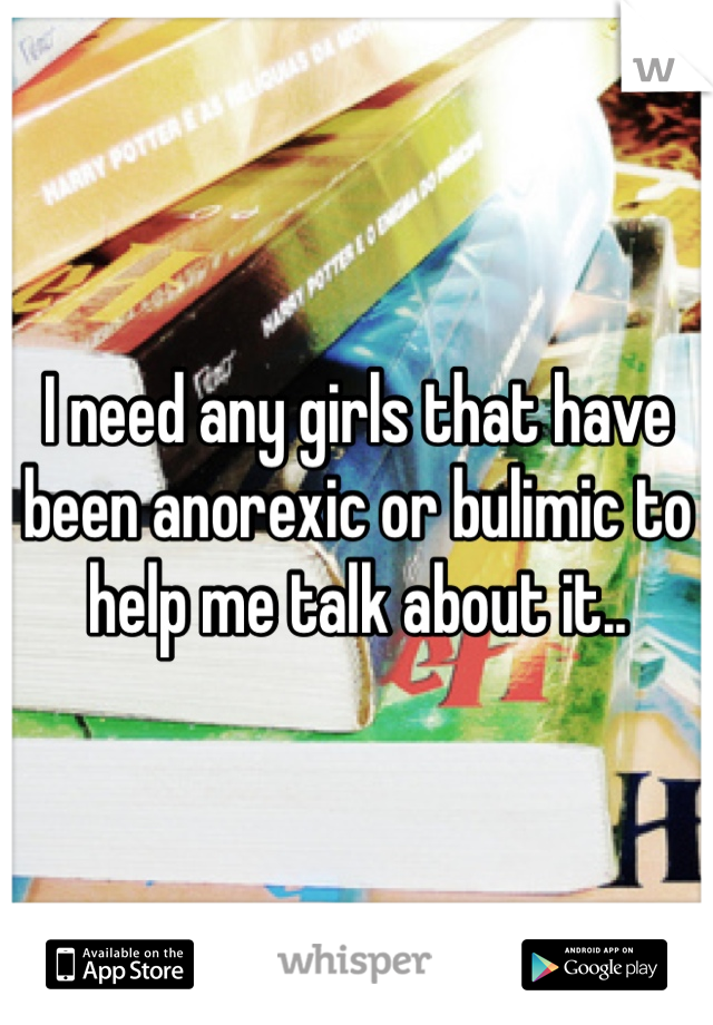 I need any girls that have been anorexic or bulimic to help me talk about it..