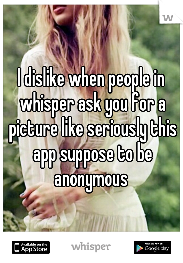 I dislike when people in whisper ask you for a picture like seriously this app suppose to be anonymous 