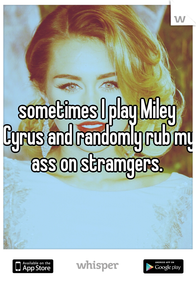 sometimes I play Miley Cyrus and randomly rub my ass on stramgers. 