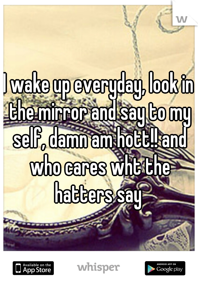 I wake up everyday, look in the mirror and say to my self, damn am hott!! and who cares wht the hatters say 