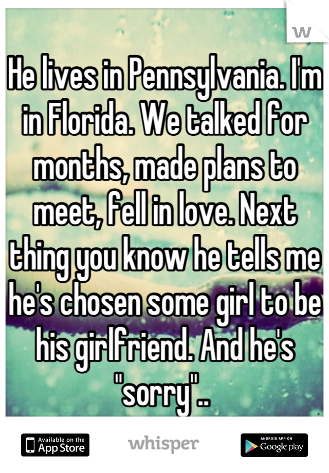 He lives in Pennsylvania. I'm in Florida. We talked for months, made plans to meet, fell in love. Next thing you know he tells me he's chosen some girl to be his girlfriend. And he's "sorry".. 