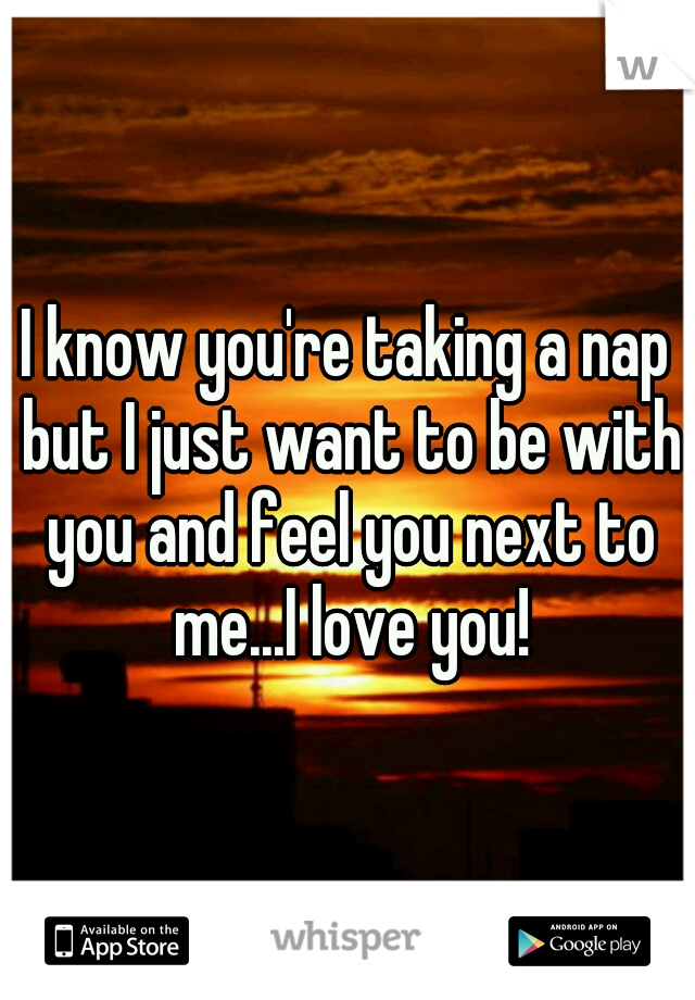 I know you're taking a nap but I just want to be with you and feel you next to me...I love you!