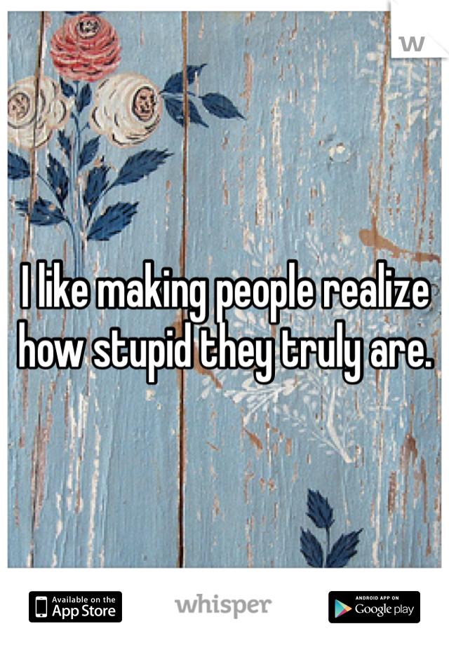 I like making people realize how stupid they truly are. 