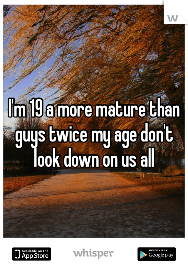 I'm 19 a more mature than guys twice my age don't look down on us all