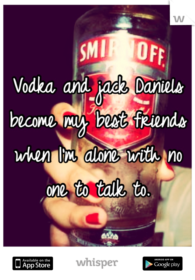 Vodka and jack Daniels become my best friends when I'm alone with no one to talk to.