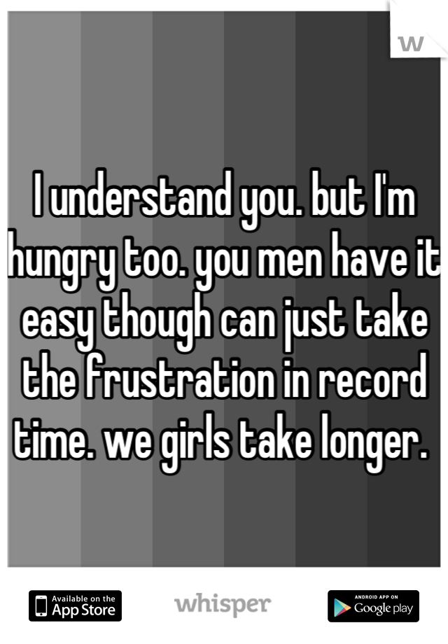 I understand you. but I'm hungry too. you men have it easy though can just take the frustration in record time. we girls take longer. 
