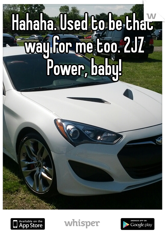 Hahaha. Used to be that way for me too. 2JZ Power, baby!
