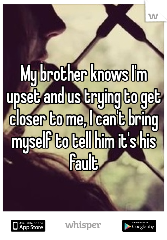 My brother knows I'm upset and us trying to get closer to me, I can't bring myself to tell him it's his fault 