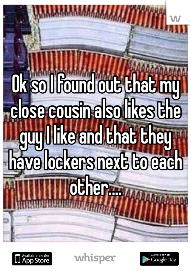 Ok so I found out that my close cousin also likes the guy I like and that they have lockers next to each other....