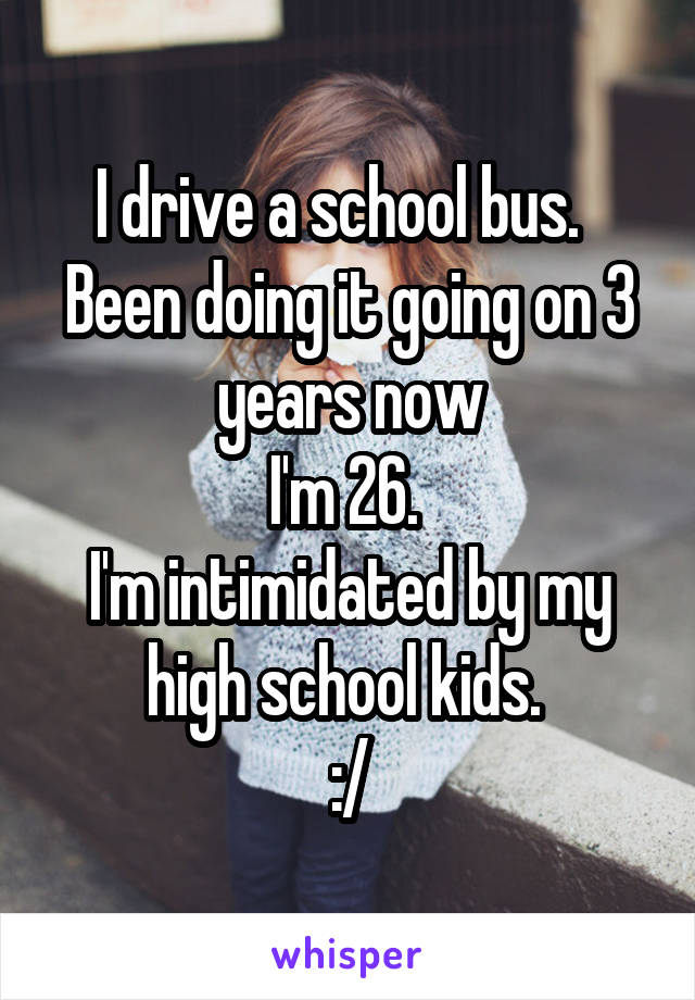 I drive a school bus.  
Been doing it going on 3 years now
I'm 26. 
I'm intimidated by my high school kids. 
:/