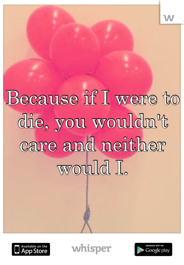 Because if I were to die, you wouldn't care and neither would I.