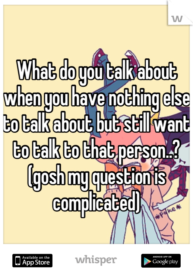 What do you talk about when you have nothing else to talk about but still want to talk to that person..? (gosh my question is complicated)