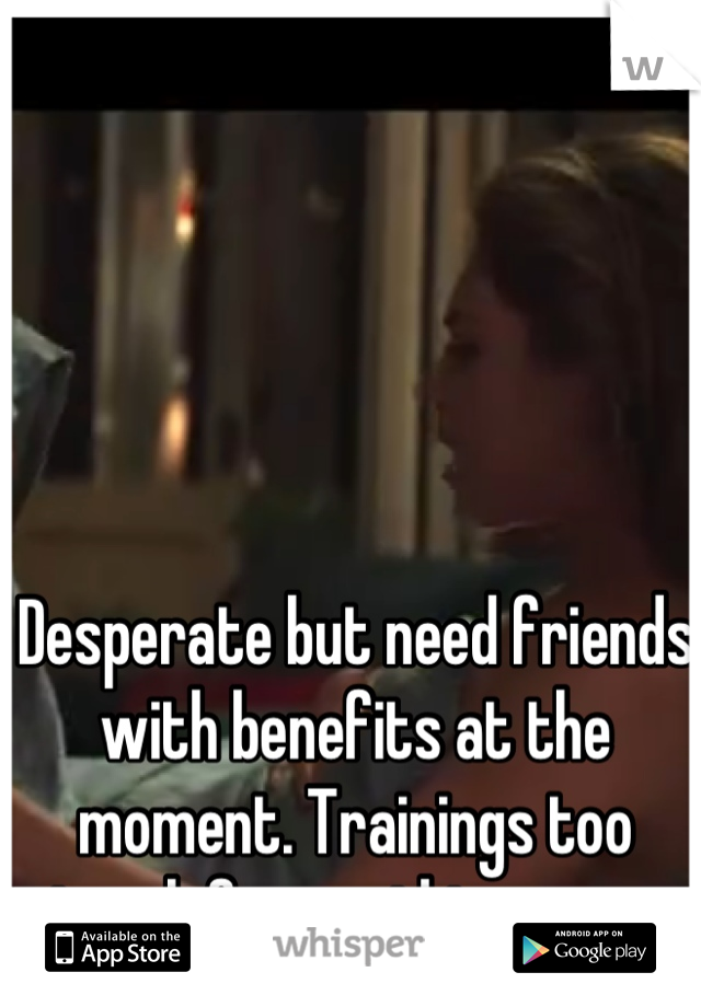Desperate but need friends with benefits at the moment. Trainings too tough for anything more