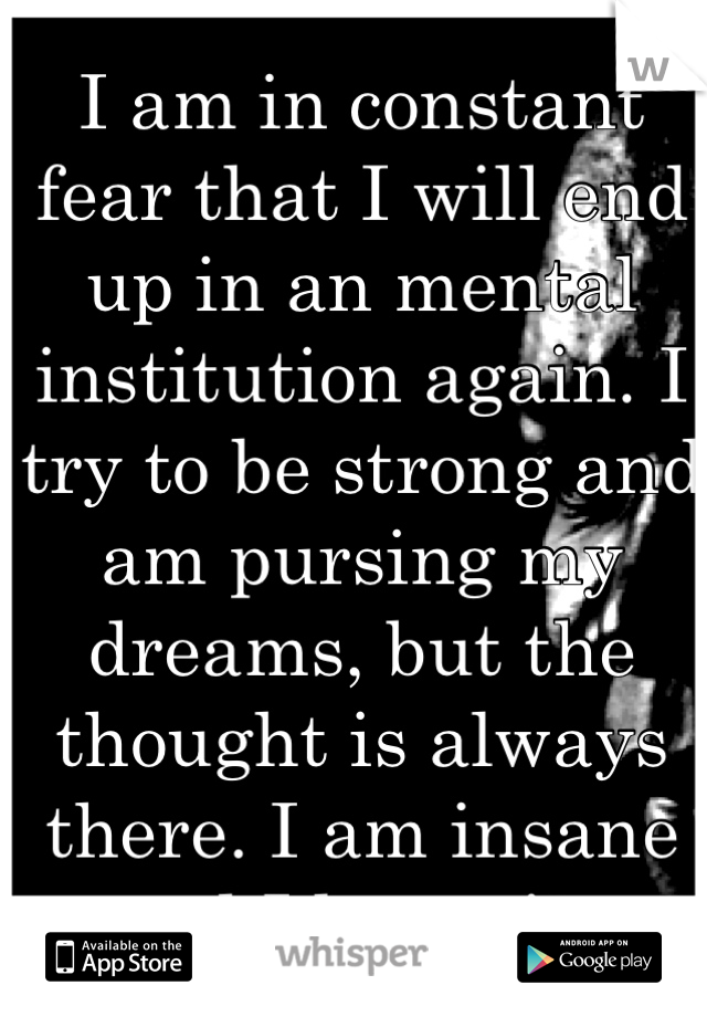 I am in constant fear that I will end up in an mental institution again. I try to be strong and am pursing my dreams, but the thought is always there. I am insane and I know it. 