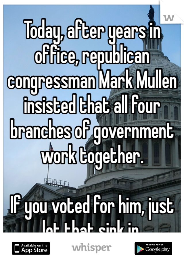 Today, after years in office, republican congressman Mark Mullen insisted that all four branches of government work together. 

If you voted for him, just let that sink in. 