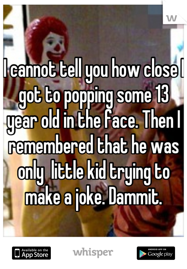 I cannot tell you how close I got to popping some 13 year old in the face. Then I remembered that he was only  little kid trying to make a joke. Dammit.