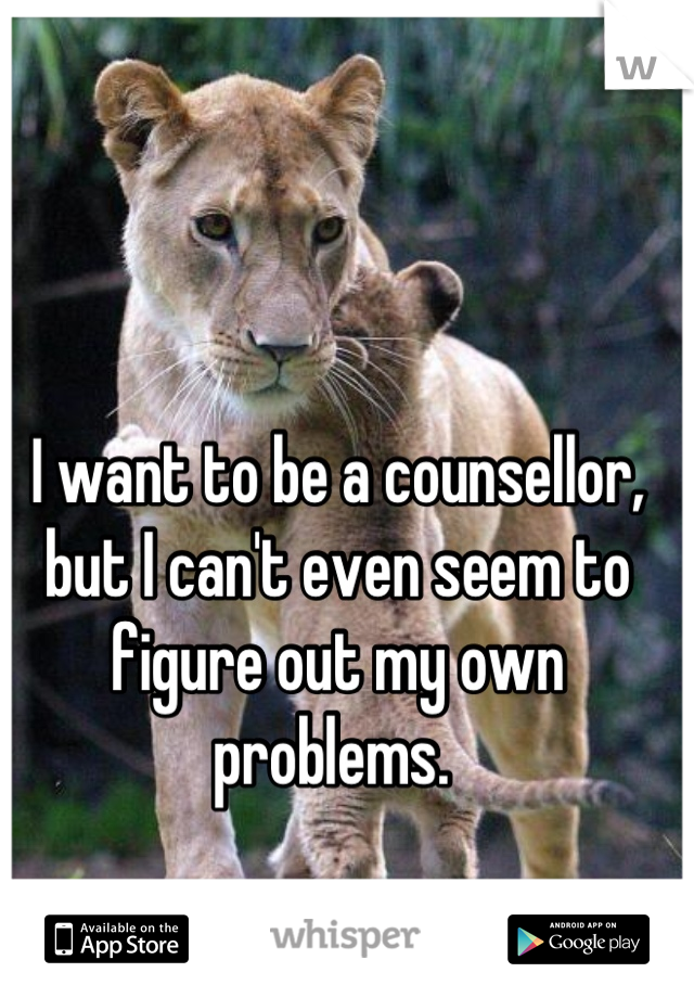 I want to be a counsellor, but I can't even seem to figure out my own problems. 