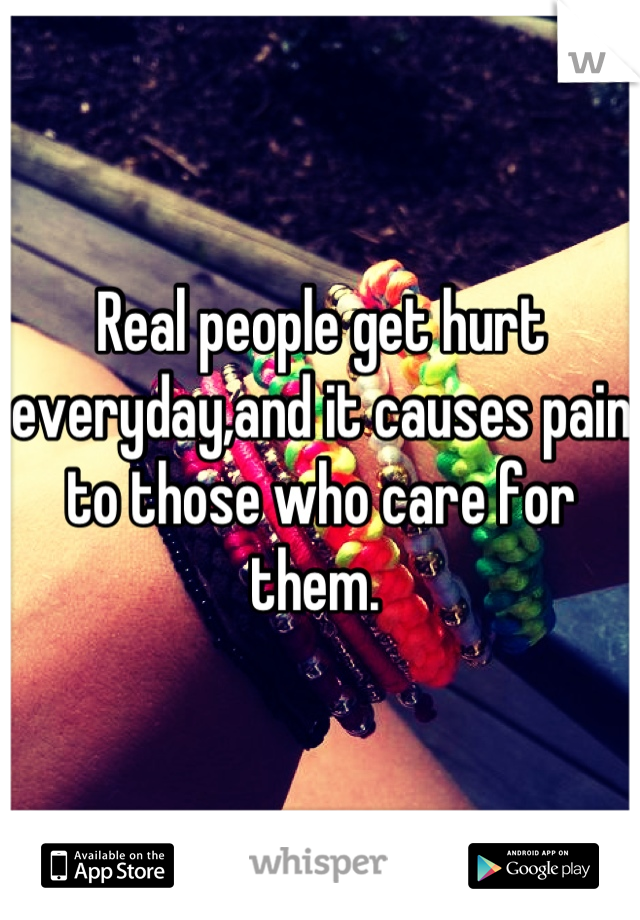 Real people get hurt everyday,and it causes pain to those who care for them. 