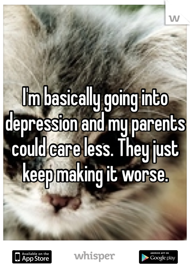 I'm basically going into depression and my parents could care less. They just keep making it worse.