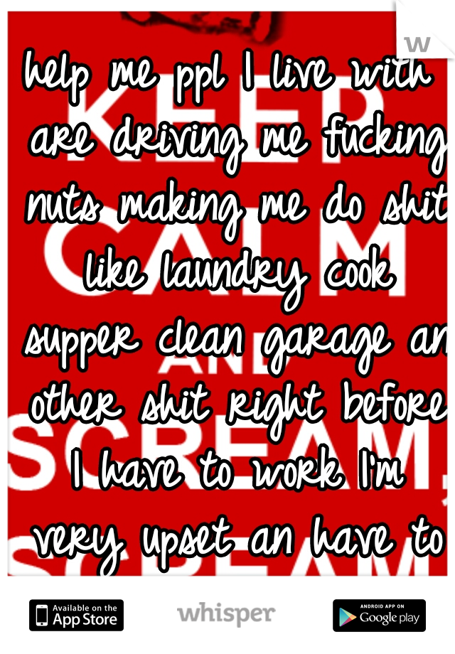 help me ppl I live with are driving me fucking nuts making me do shit like laundry cook supper clean garage an other shit right before I have to work I'm very upset an have to go to work