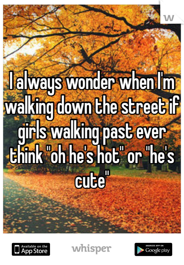 I always wonder when I'm walking down the street if girls walking past ever think "oh he's hot" or "he's cute" 