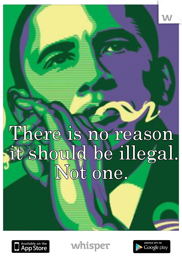 There is no reason it should be illegal. Not one. 