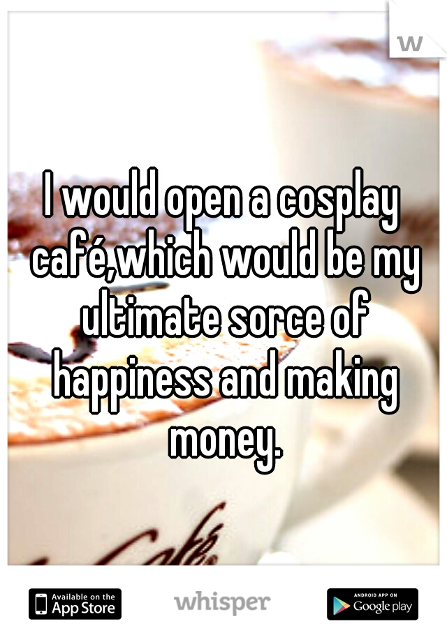 I would open a cosplay café,which would be my ultimate sorce of happiness and making money.