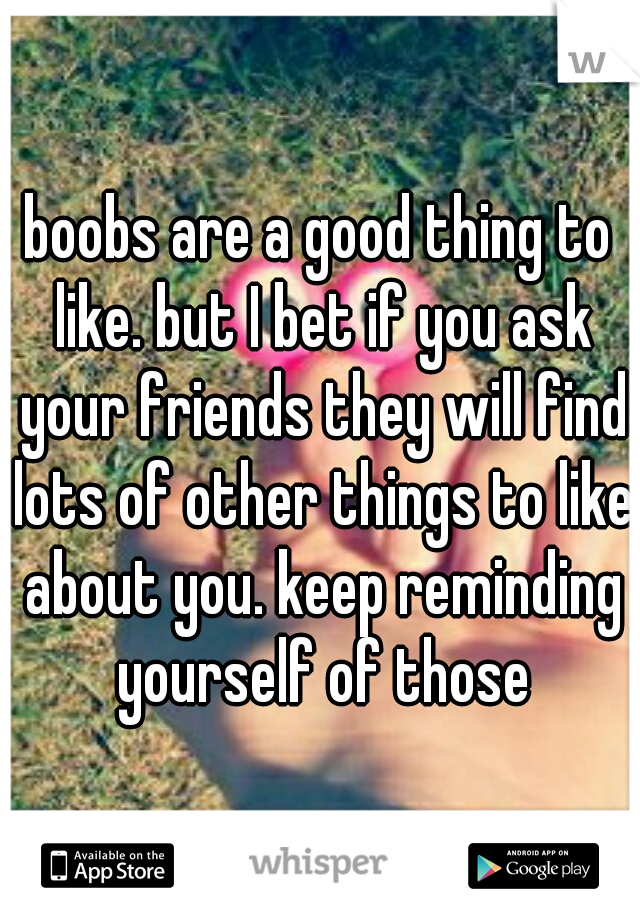 boobs are a good thing to like. but I bet if you ask your friends they will find lots of other things to like about you. keep reminding yourself of those