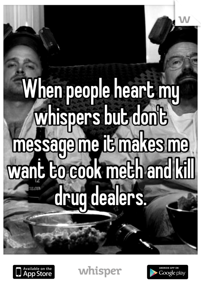 When people heart my whispers but don't message me it makes me want to cook meth and kill drug dealers.