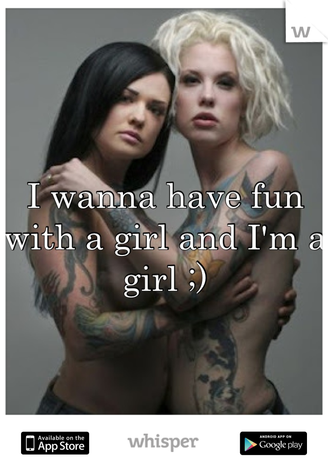 I wanna have fun with a girl and I'm a girl ;)