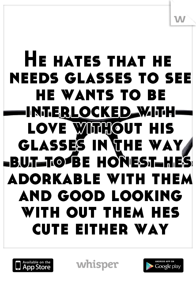 He hates that he needs glasses to see he wants to be interlocked with love without his glasses in the way but to be honest hes adorkable with them and good looking with out them hes cute either way