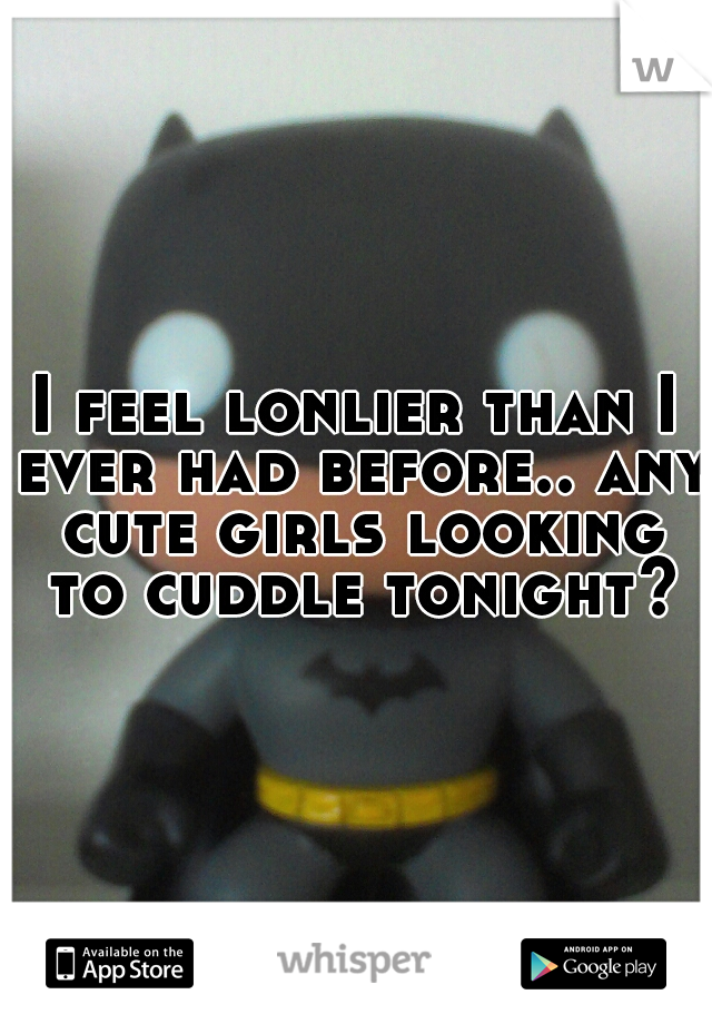I feel lonlier than I ever had before.. any cute girls looking to cuddle tonight?