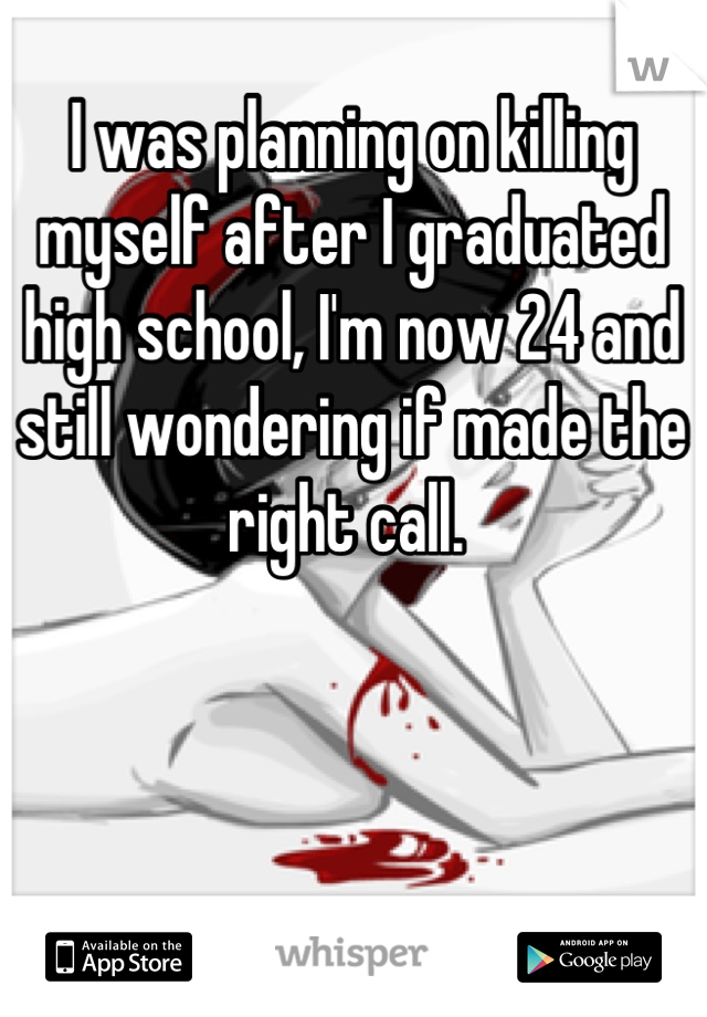 I was planning on killing myself after I graduated high school, I'm now 24 and still wondering if made the right call. 