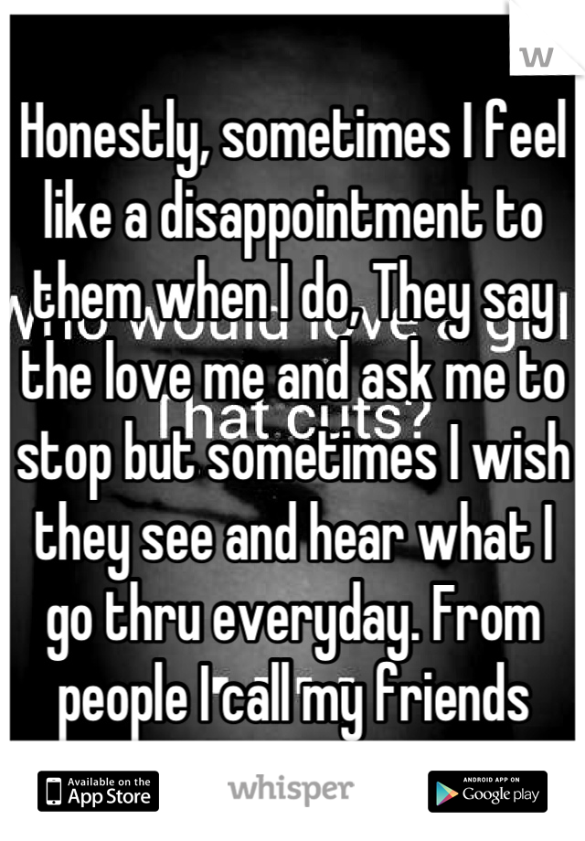 Honestly, sometimes I feel like a disappointment to them when I do, They say the love me and ask me to stop but sometimes I wish they see and hear what I go thru everyday. From people I call my friends