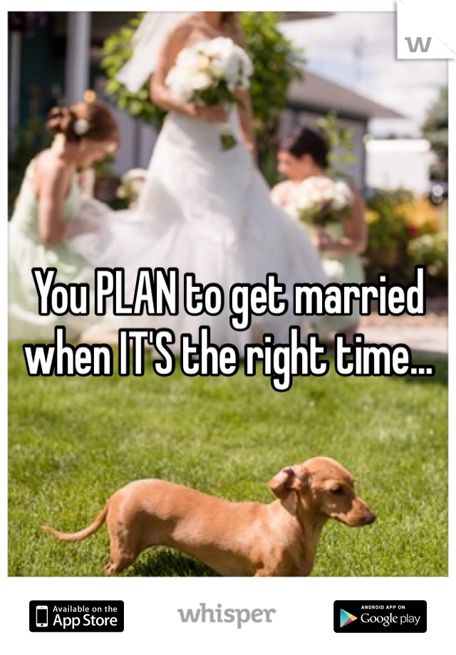 You PLAN to get married when IT'S the right time...