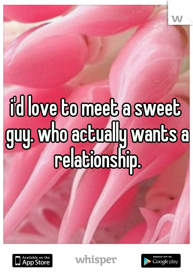 i'd love to meet a sweet guy. who actually wants a relationship.