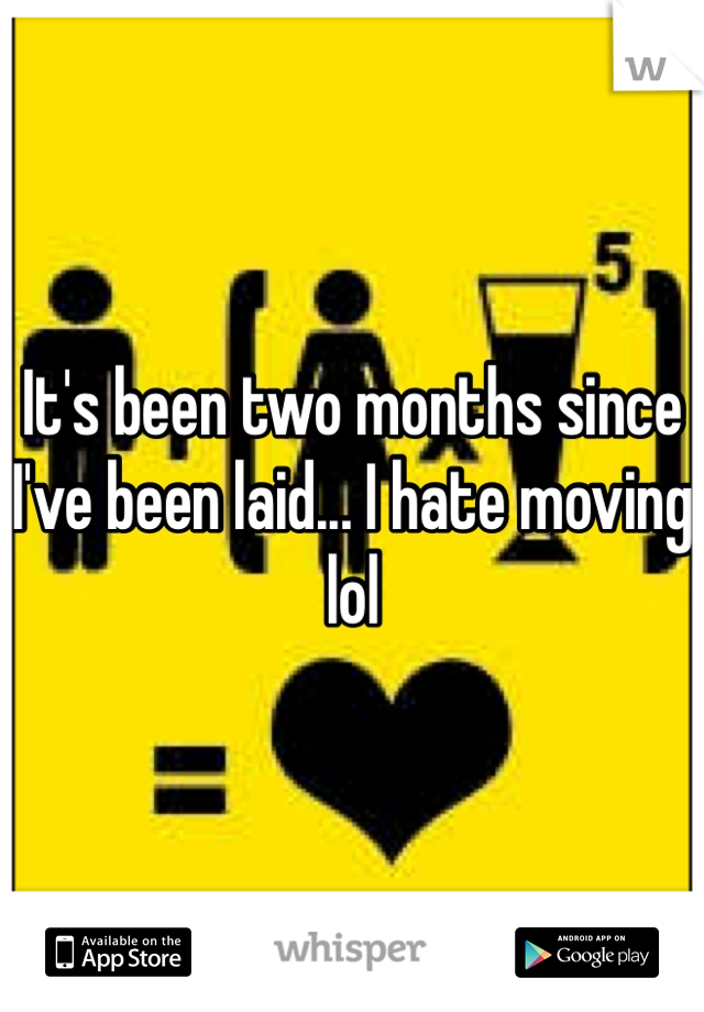 It's been two months since I've been laid... I hate moving lol 