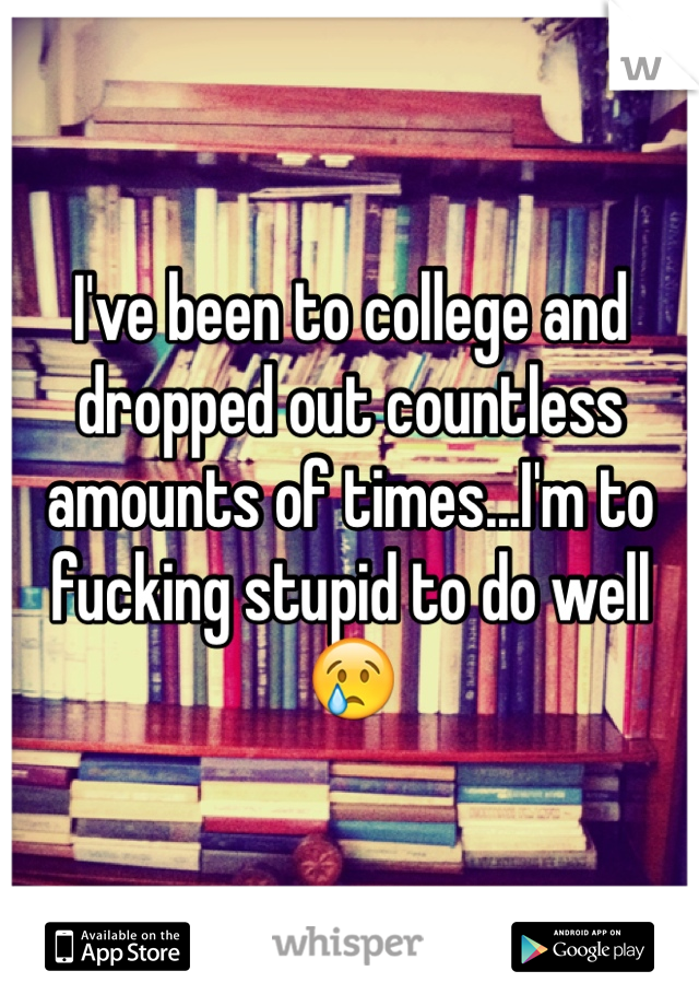 I've been to college and dropped out countless amounts of times...I'm to fucking stupid to do well 😢