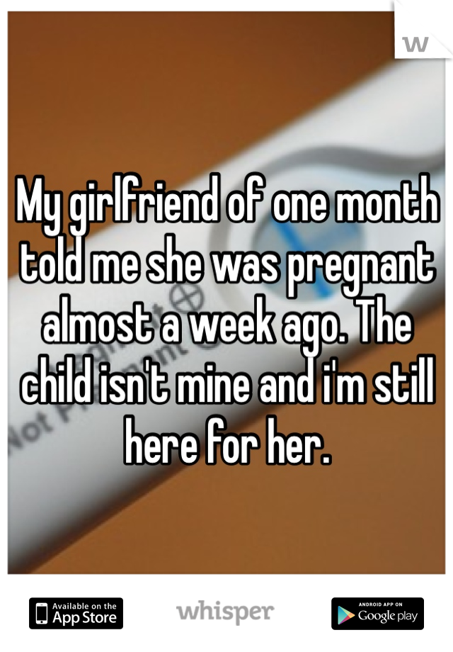 My girlfriend of one month told me she was pregnant almost a week ago. The child isn't mine and i'm still here for her.