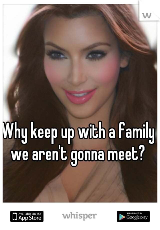 Why keep up with a family we aren't gonna meet? 