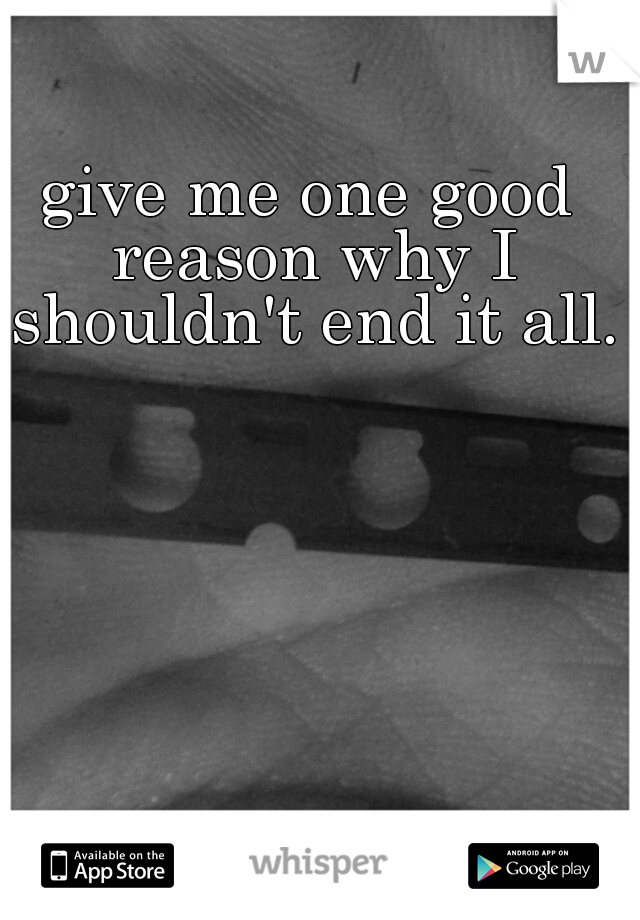 give me one good reason why I shouldn't end it all.