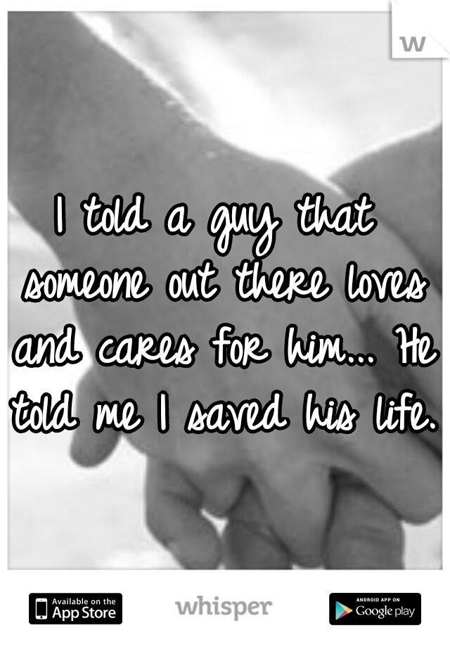 I told a guy that someone out there loves and cares for him... He told me I saved his life.