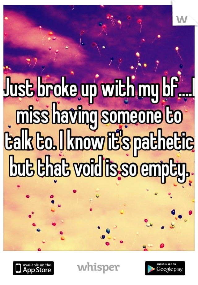 Just broke up with my bf....I miss having someone to talk to. I know it's pathetic but that void is so empty.