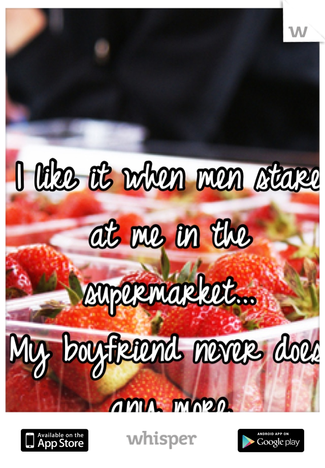 I like it when men stare at me in the supermarket...
My boyfriend never does any more