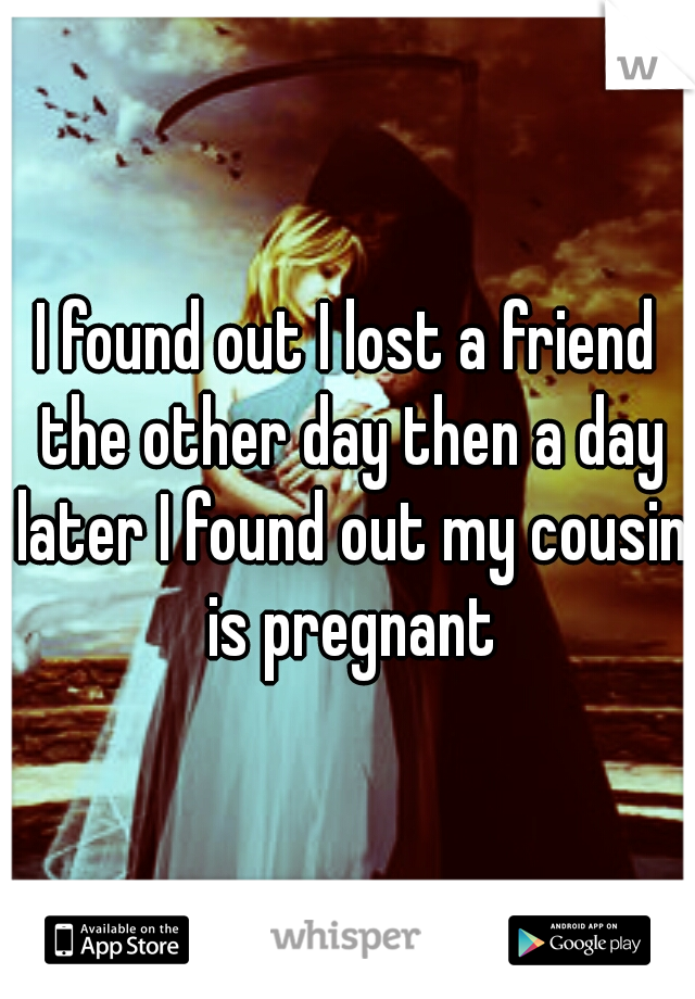 I found out I lost a friend the other day then a day later I found out my cousin is pregnant