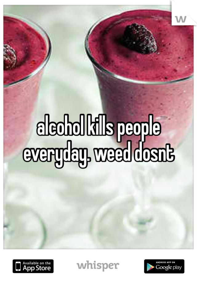 alcohol kills people everyday. weed dosnt