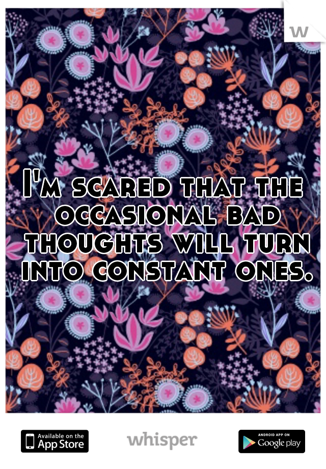 I'm scared that the occasional bad thoughts will turn into constant ones.